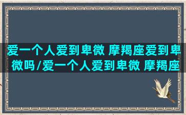 爱一个人爱到卑微 摩羯座爱到卑微吗/爱一个人爱到卑微 摩羯座爱到卑微吗-我的网站